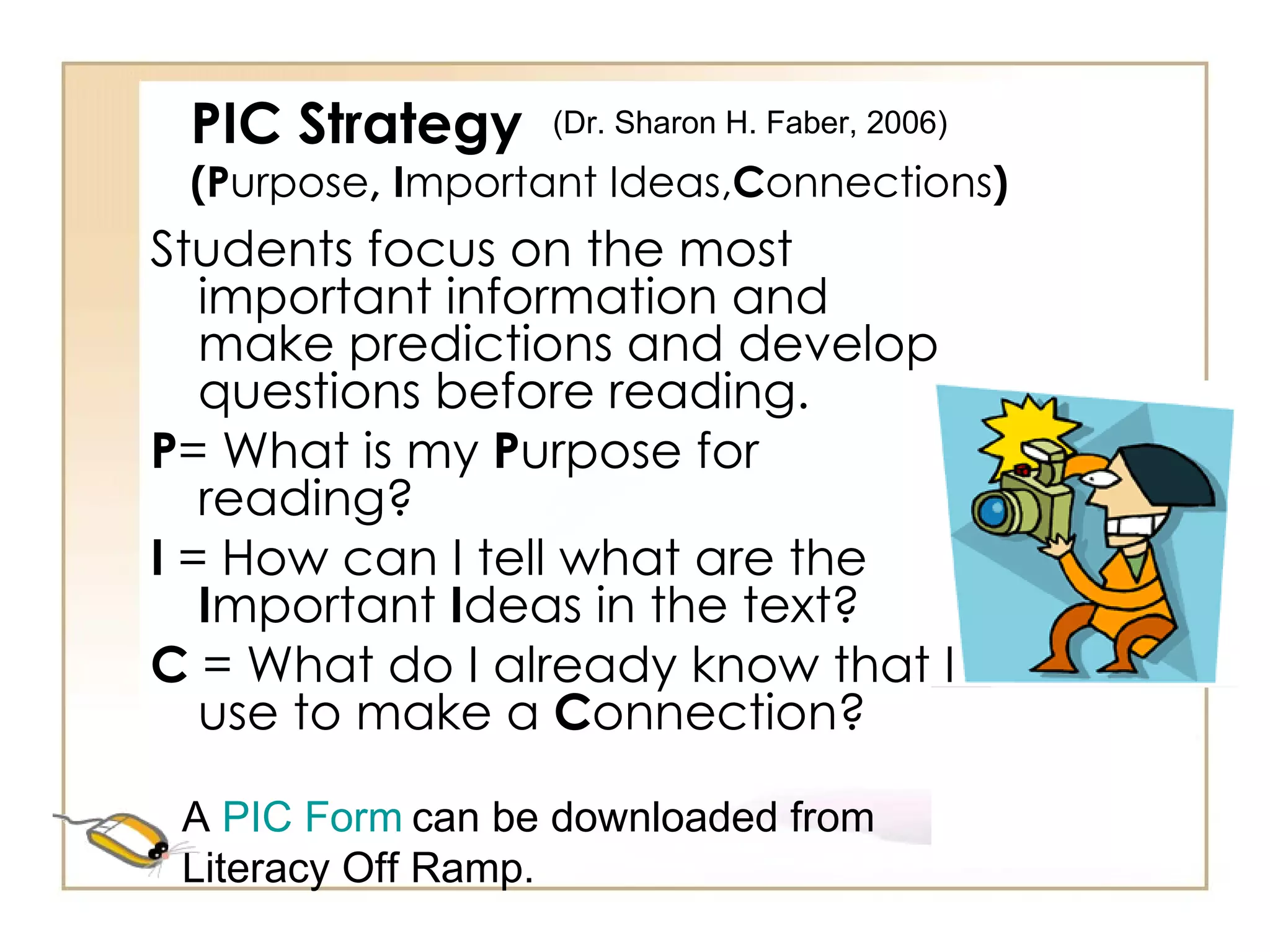 PIC Strategy (P urpose , I mportant   Ideas, C onnections ) Students focus on the most important information and make predictions and develop questions before reading. P = What is my  P urpose for reading? I  = How can I tell what are the  I mportant  I deas in the text? C  = What do I already know that I use to make a  C onnection? A  PIC Form   can be downloaded from Literacy Off Ramp. (Dr. Sharon H. Faber, 2006)  