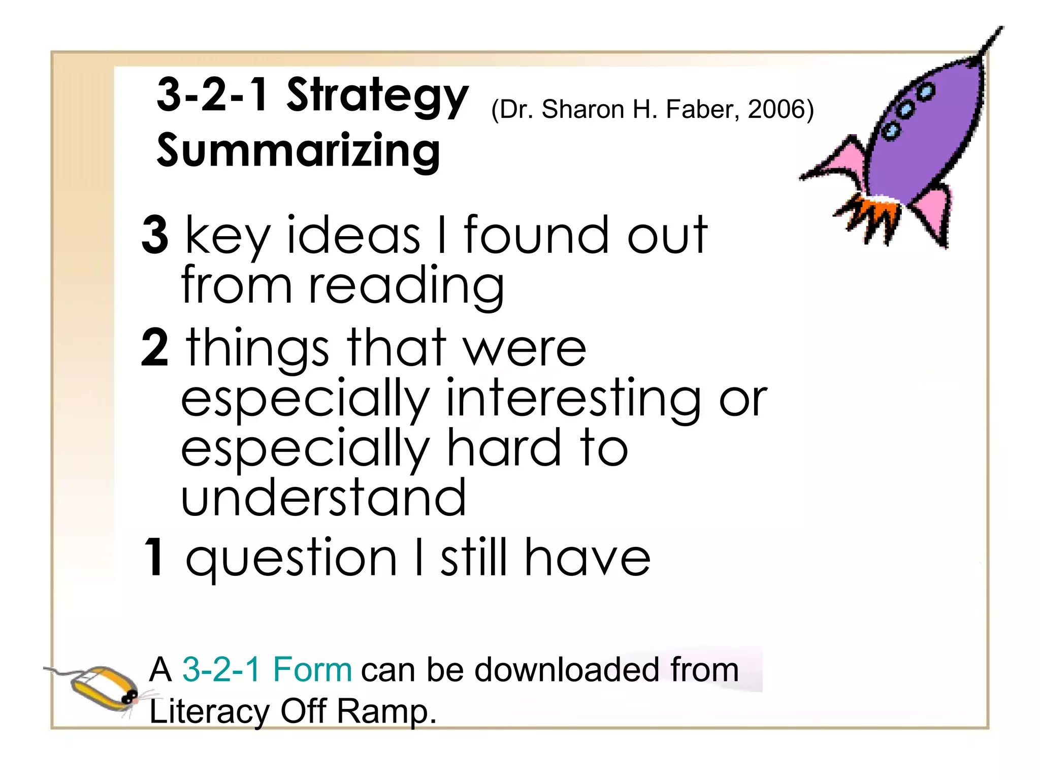 3-2-1 Strategy Summarizing 3  key ideas I found out from reading 2  things that were especially interesting or especially hard to understand 1  question I still have   A  3-2-1 Form   can be downloaded from Literacy Off Ramp. (Dr. Sharon H. Faber, 2006)  