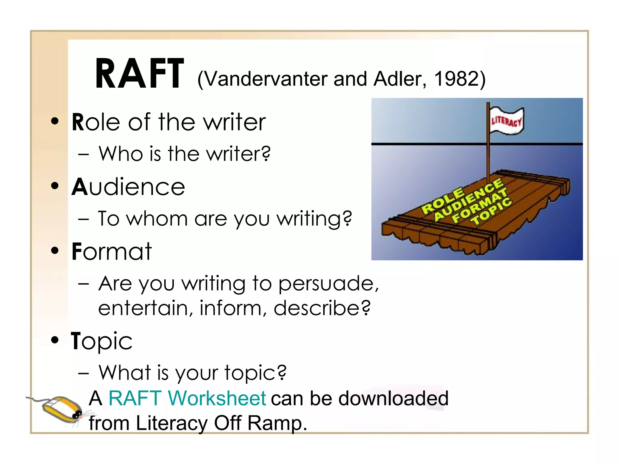 RAFT R ole of the writer Who is the writer? A udience To whom are you writing? F ormat Are you writing to persuade, entertain, inform, describe? T opic What is your topic? (Vandervanter and Adler, 1982) A  RAFT Worksheet   can be downloaded from Literacy Off Ramp. 
