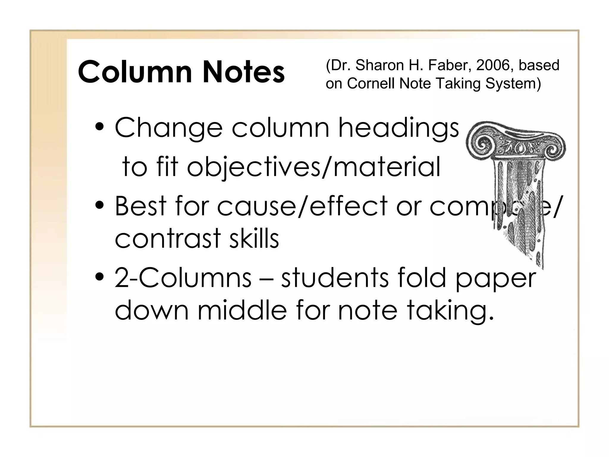 Column Notes Change column headings  to fit objectives/material Best for cause/effect or compare/contrast skills 2-Columns – students fold paper down middle for note taking. (Dr. Sharon H. Faber, 2006, based on Cornell Note Taking System)  