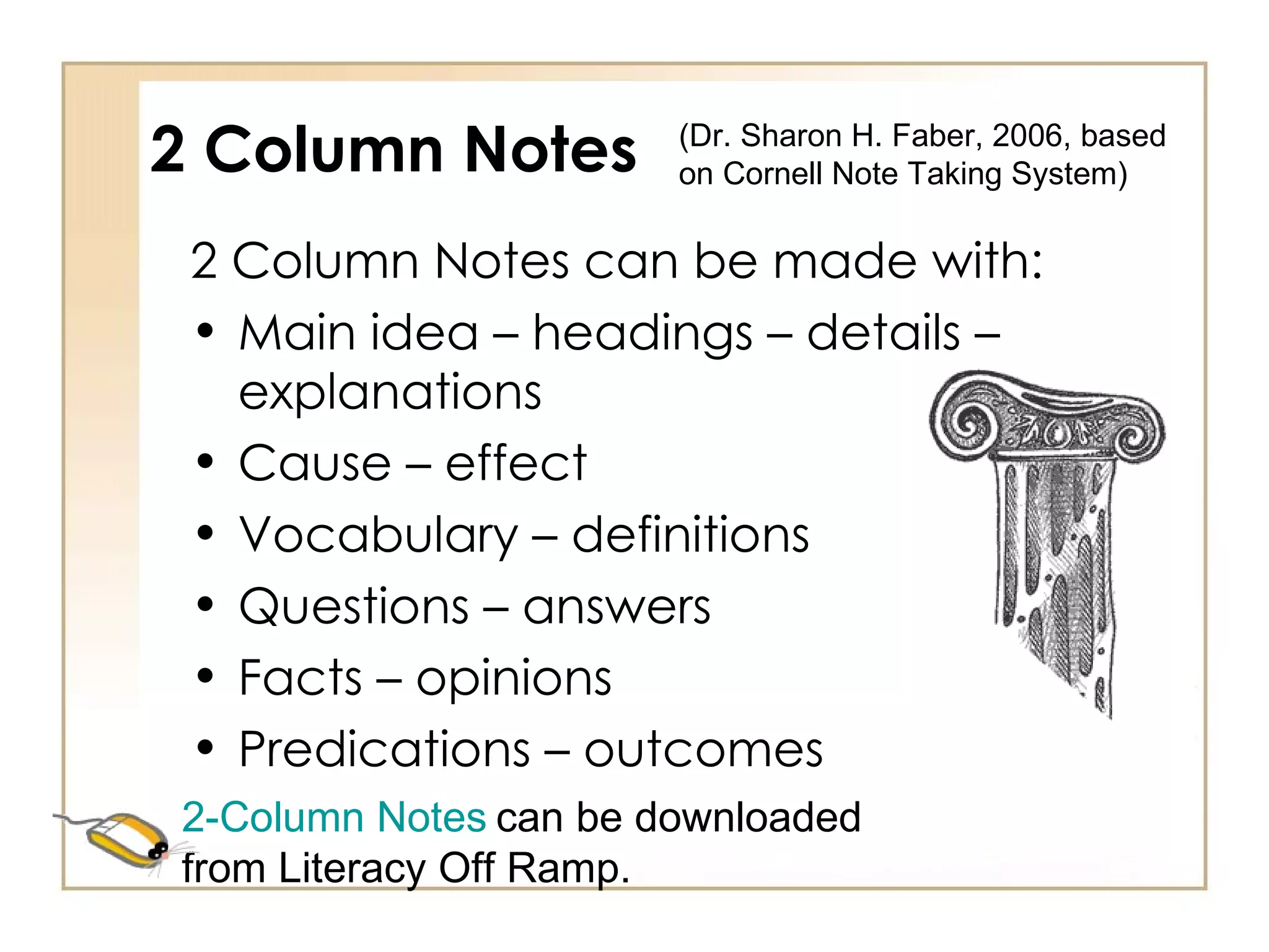 2 Column Notes 2 Column Notes can be made with: Main idea – headings – details – explanations Cause – effect Vocabulary – definitions Questions – answers Facts – opinions Predications – outcomes (Dr. Sharon H. Faber, 2006, based on Cornell Note Taking System)  2-Column Notes   can be downloaded from Literacy Off Ramp. 