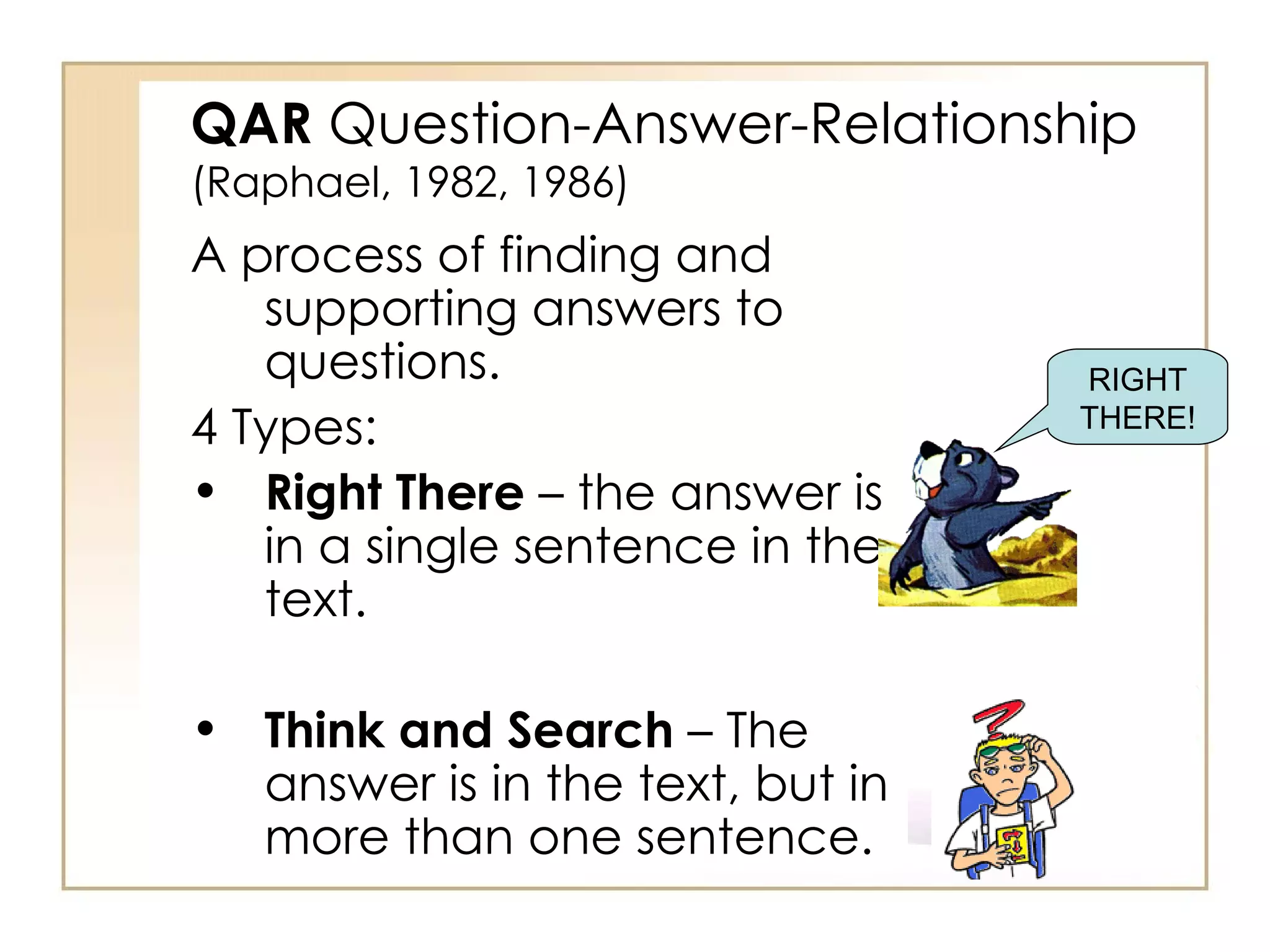 QAR  Question-Answer-Relationship (Raphael, 1982, 1986) A process of finding and supporting answers to questions. 4 Types: Right There  – the answer is in a single sentence in the text. Think and Search  – The answer is in the text, but in more than one sentence. RIGHT THERE! 