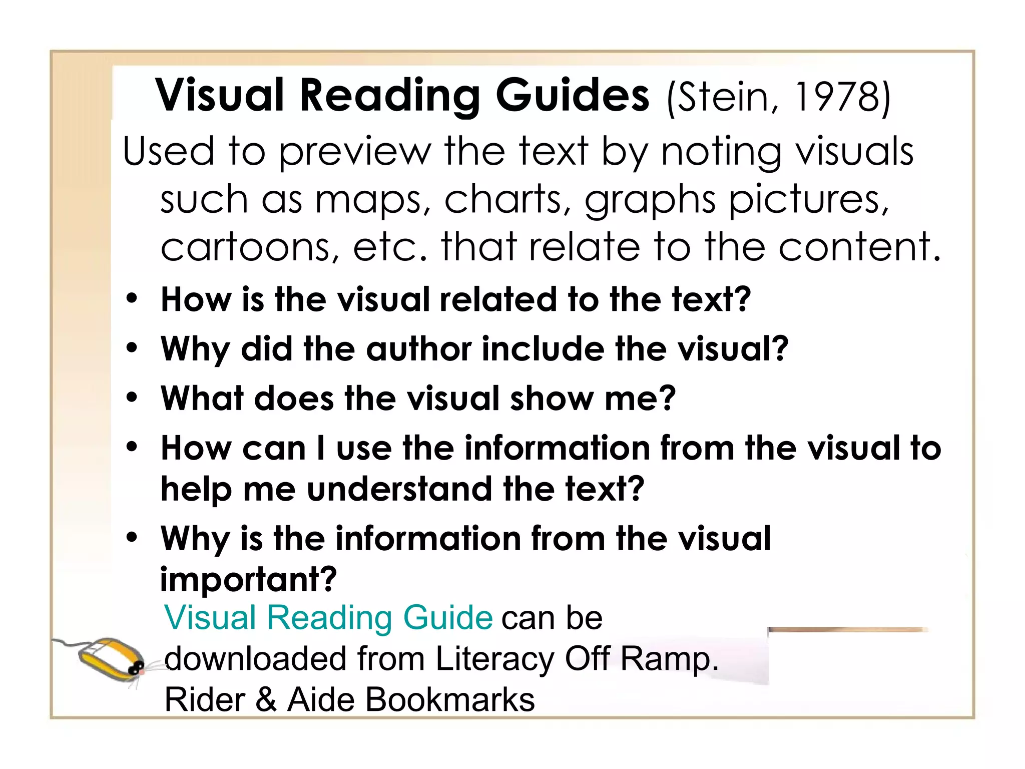 Visual Reading Guides  (Stein, 1978) Used to preview the text by noting visuals such as maps, charts, graphs pictures, cartoons, etc. that relate to the content. How is the visual related to the text? Why did the author include the visual? What does the visual show me? How can I use the information from the visual to help me understand the text? Why is the information from the visual important? Visual Reading Guide   can be downloaded from Literacy Off Ramp.  Rider & Aide Bookmarks 