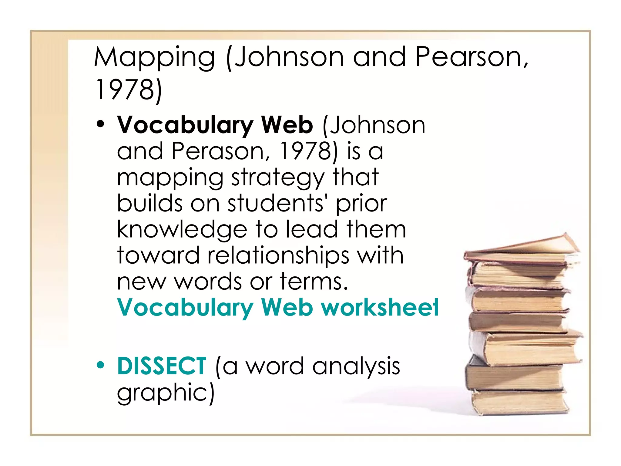 Mapping (Johnson and Pearson, 1978) Vocabulary Web  (Johnson and Perason, 1978) is a mapping strategy that builds on students' prior knowledge to lead them toward relationships with new words or terms.   Vocabulary Web worksheet   DISSECT   (a word analysis graphic)  