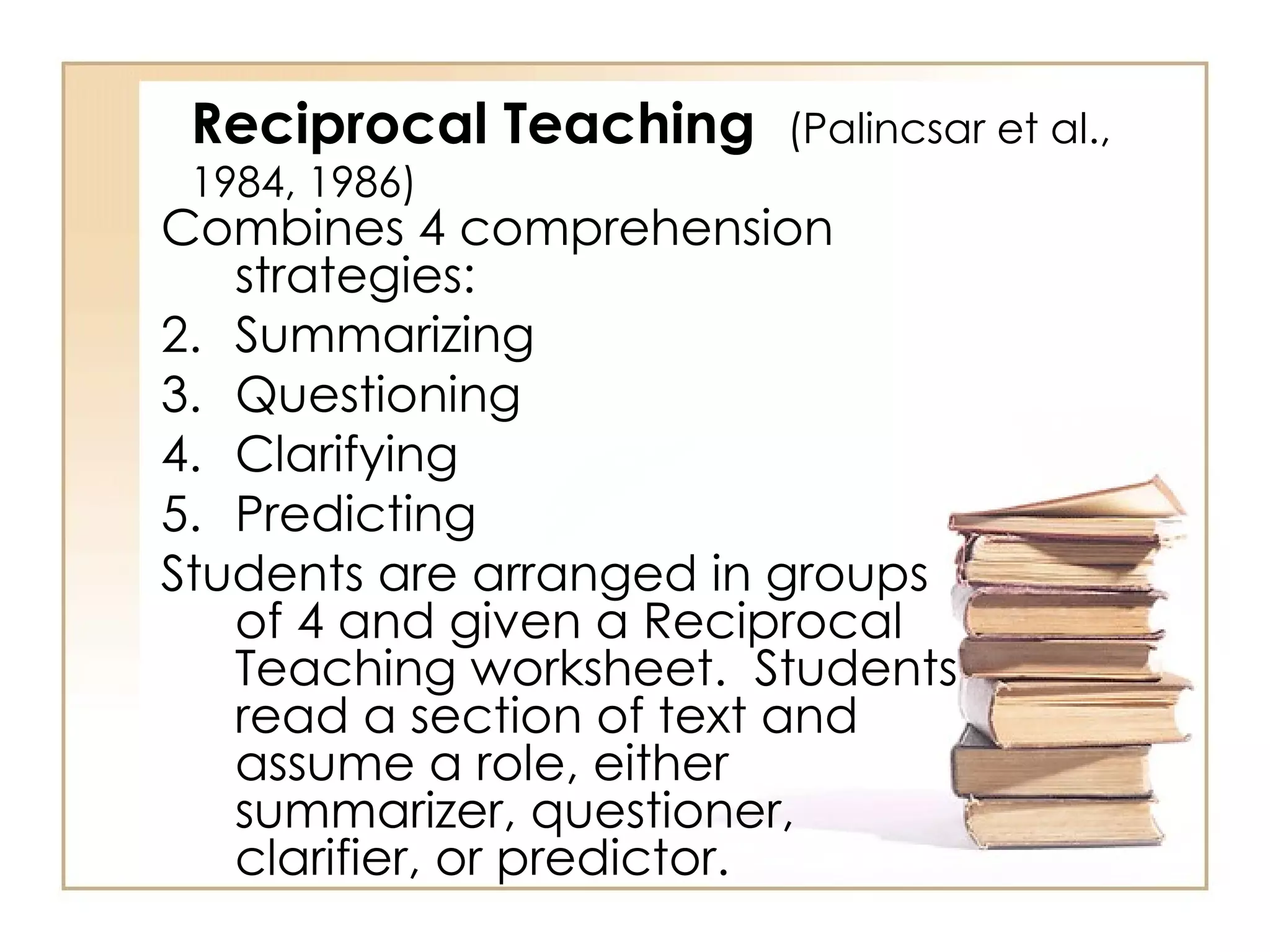Reciprocal Teaching  (Palincsar et al., 1984, 1986) Combines 4 comprehension strategies: Summarizing Questioning Clarifying Predicting Students are arranged in groups of 4 and given a Reciprocal Teaching worksheet.  Students read a section of text and assume a role, either summarizer, questioner, clarifier, or predictor. 
