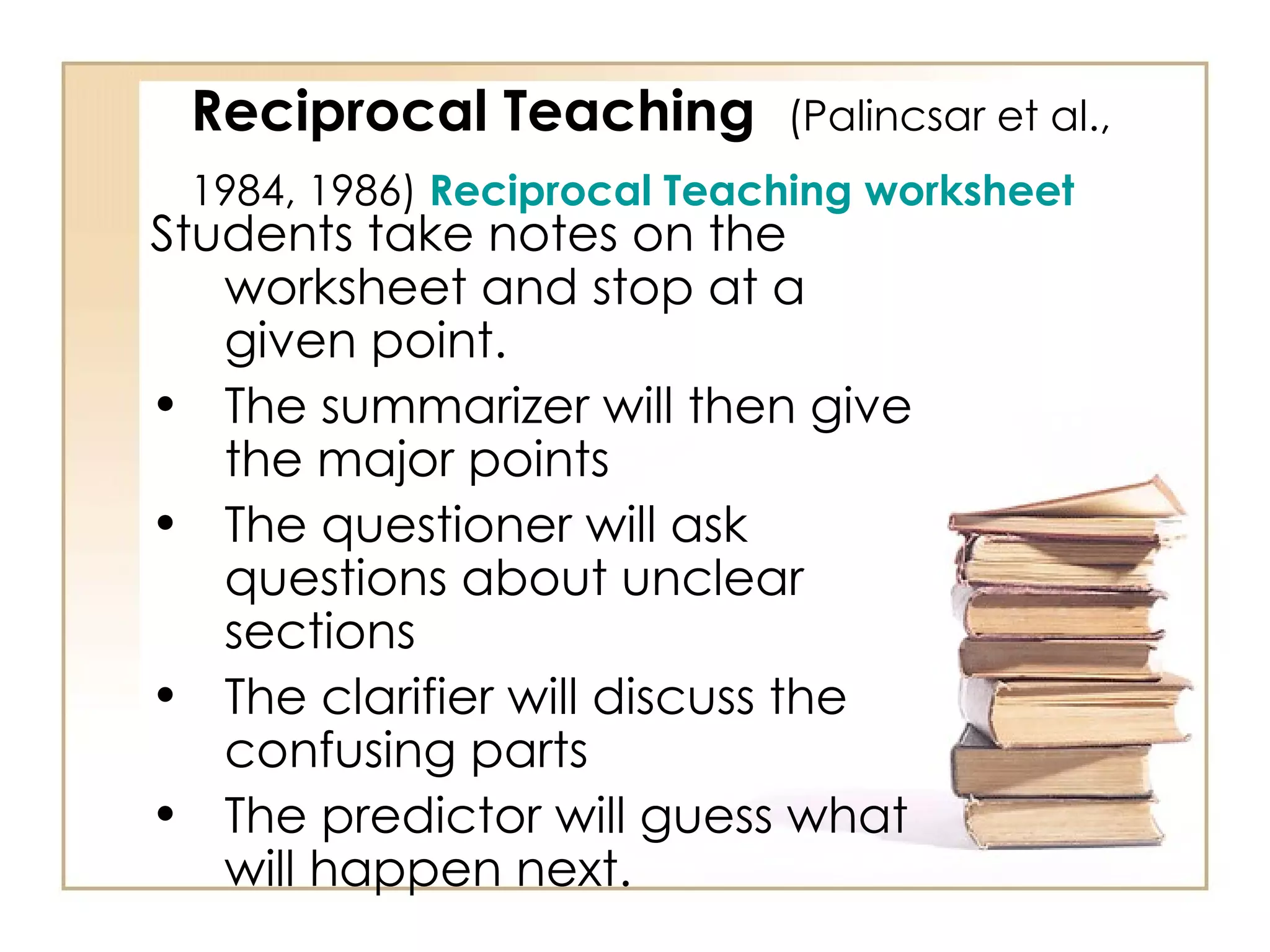 Reciprocal Teaching  (Palincsar et al., 1984, 1986)  Reciprocal Teaching worksheet   Students take notes on the worksheet and stop at a given point.  The summarizer will then give the major points The questioner will ask questions about unclear sections The clarifier will discuss the confusing parts The predictor will guess what will happen next. 