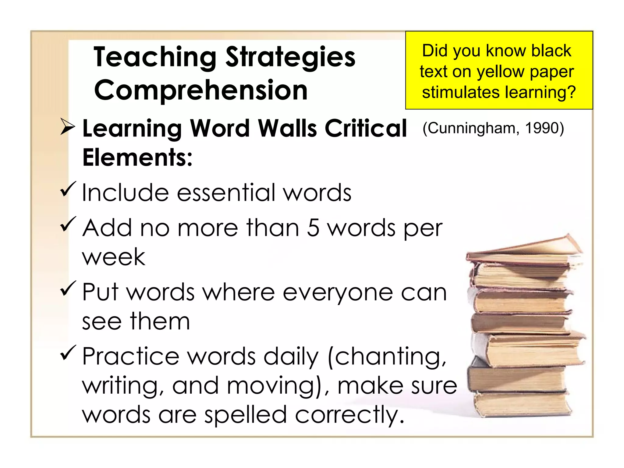 Teaching Strategies Comprehension Learning Word Walls Critical Elements:   Include essential words Add no more than 5 words per week Put words where everyone can see them Practice words daily (chanting, writing, and moving), make sure words are spelled correctly. (Cunningham, 1990) Did you know black  text on yellow paper  stimulates learning? 
