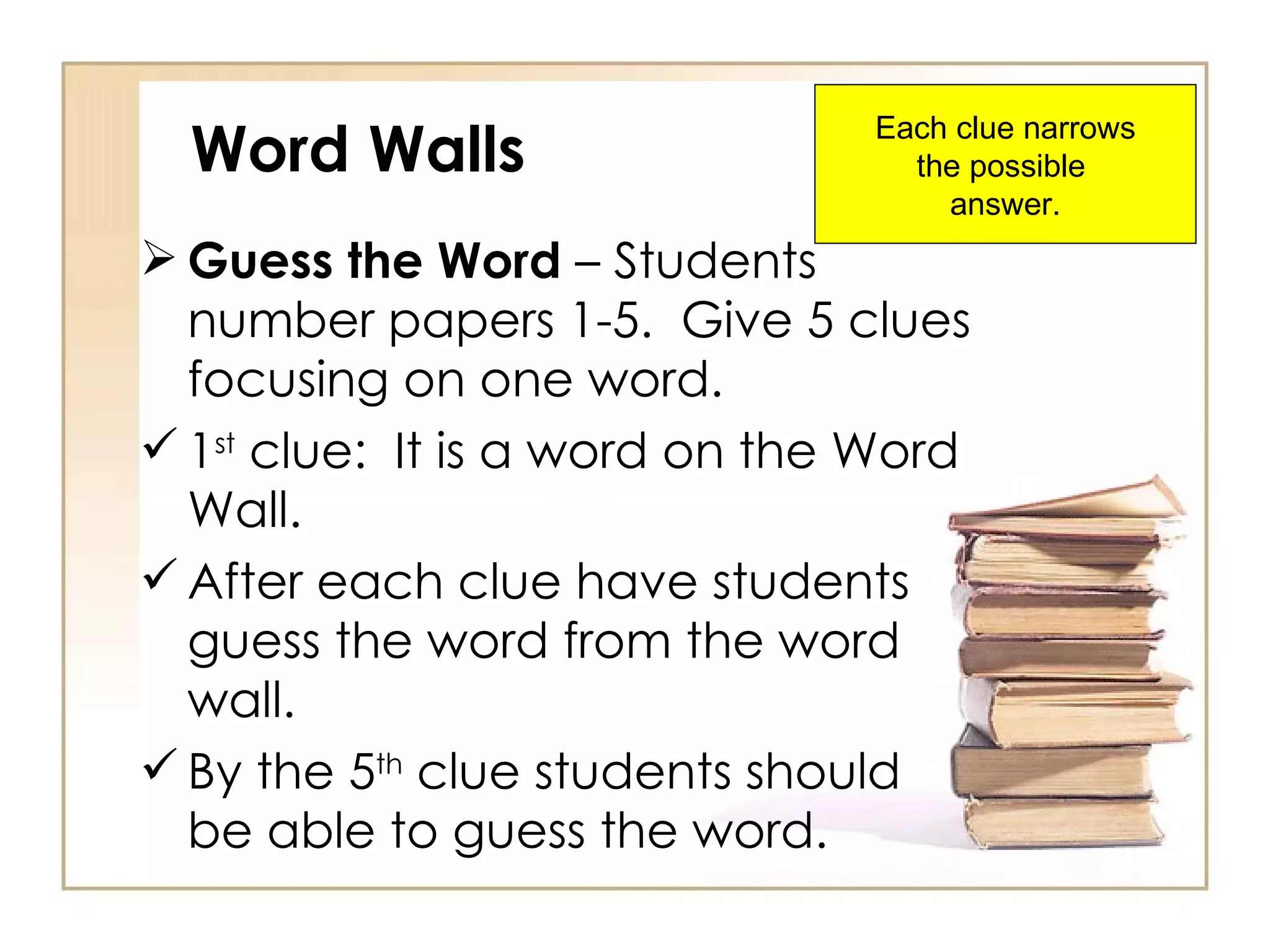 Word Walls Guess the Word  – Students number papers 1-5.  Give 5 clues focusing on one word. 1 st  clue:  It is a word on the Word Wall. After each clue have students guess the word from the word wall. By the 5 th  clue students should be able to guess the word. Each clue narrows the possible  answer. 