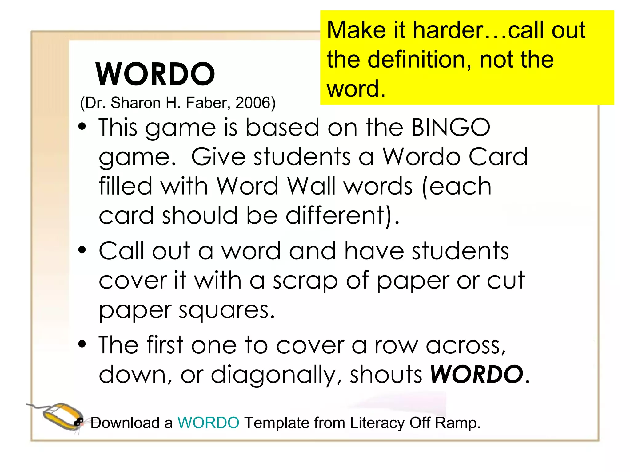 WORDO This game is based on the BINGO game.  Give students a Wordo Card filled with Word Wall words (each card should be different).  Call out a word and have students cover it with a scrap of paper or cut paper squares. The first one to cover a row across, down, or diagonally, shouts  WORDO . Make it harder…call out the definition, not the word. (Dr. Sharon H. Faber, 2006)  Download a  WORDO  Template from Literacy Off Ramp. 