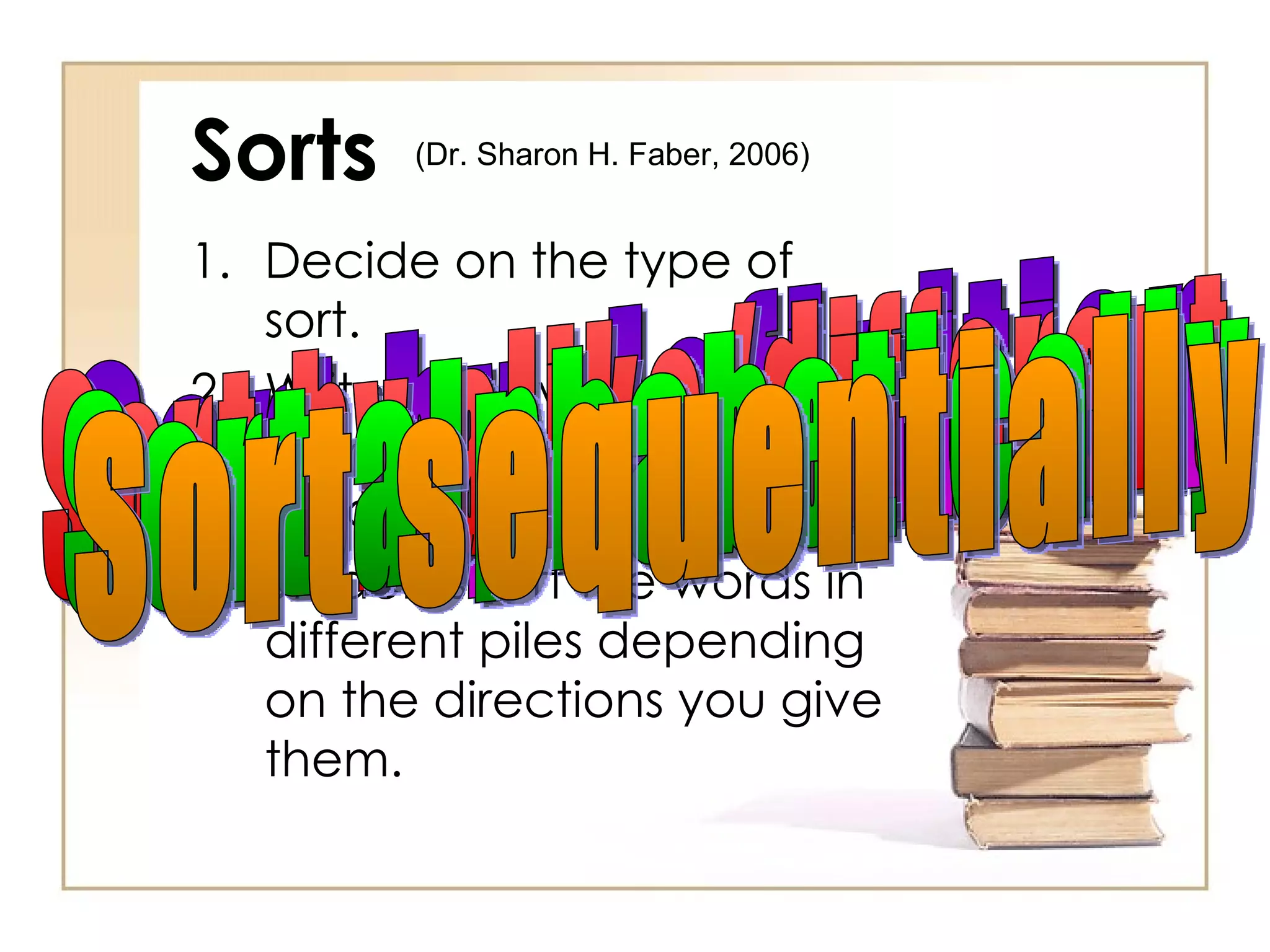 Sorts Decide on the type of sort. Write 10-15 words, formulas, etc. on index cards. Students sort the words in different piles depending on the directions you give them. Sort by definition Sort by alike/different Sort alphabetically Sort sequentially (Dr. Sharon H. Faber, 2006)  