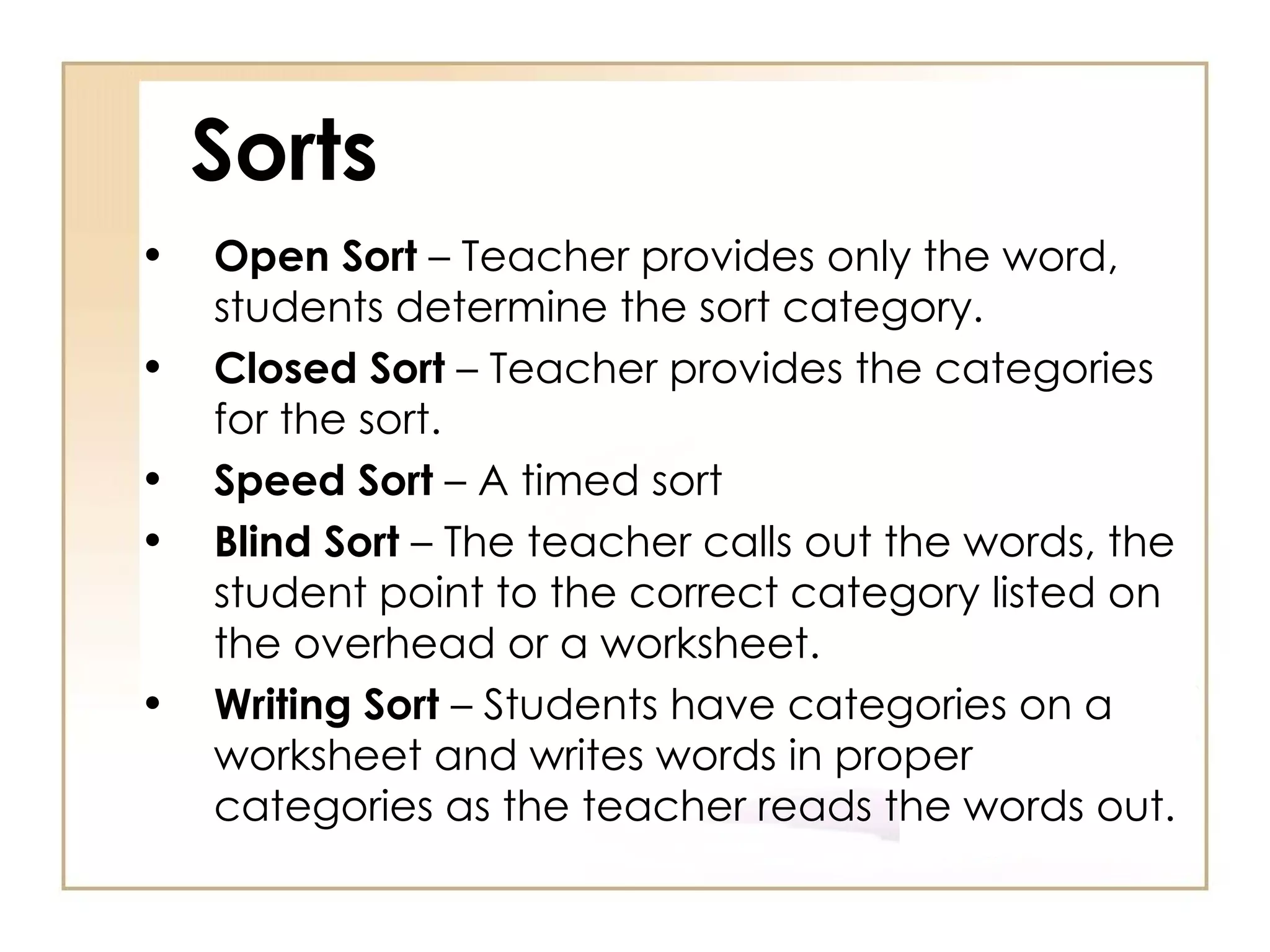 Sorts Open Sort  – Teacher provides only the word, students determine the sort category. Closed Sort  – Teacher provides the categories for the sort. Speed Sort  – A timed sort  Blind Sort  – The teacher calls out the words, the student point to the correct category listed on the overhead or a worksheet. Writing Sort  – Students have categories on a worksheet and writes words in proper categories as the teacher reads the words out. 