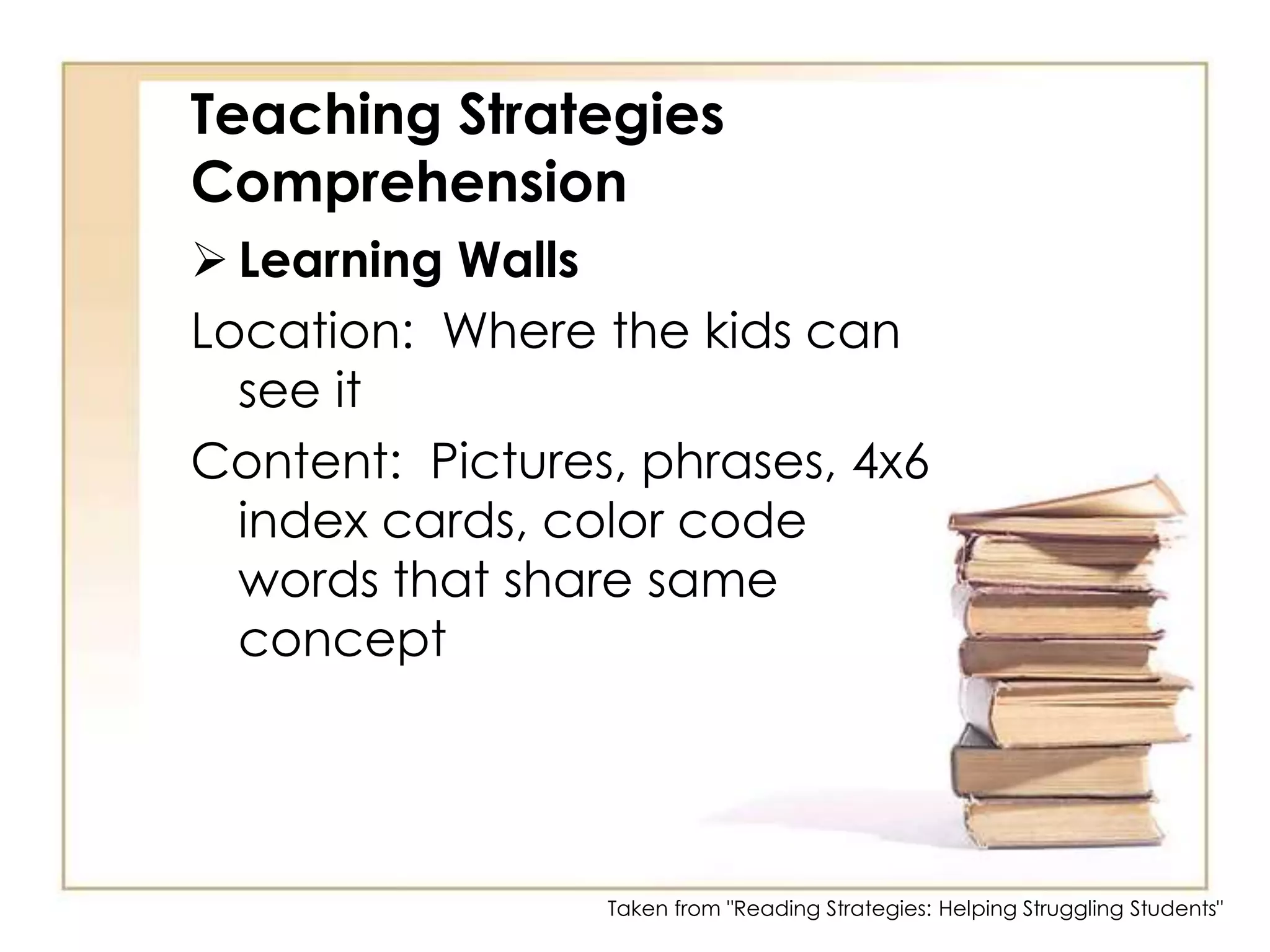 Teaching Strategies ComprehensionLearning WallsLocation:  Where the kids can see itContent:  Pictures, phrases, 4x6 index cards, color code words that share same conceptTaken from "Reading Strategies: Helping Struggling Students"