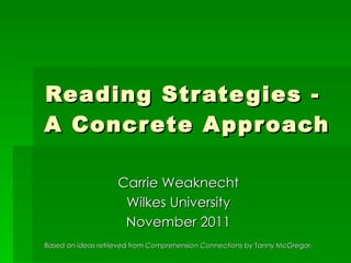 Reading Strategies -  A Concrete Approach Carrie Weaknecht Wilkes University November 2011 Based on ideas retrieved from  Comprehension Connections  by Tanny McGregor. 
