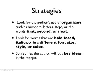 Strategies
                     •      Look for the author's use of organizers
                           such as numbers, letters, steps, or the
                           words, ﬁrst, second, or next.
                     • Look for words that are bold faced,
                           italics, or in a different font size,
                           style, or color.
                     • Sometimes the author will put key ideas
                           in the margin.


martes 26 de junio de 12
 