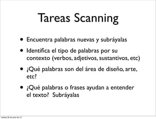 Tareas Scanning
                     • Encuentra palabras nuevas y subráyalas
                     • Identiﬁca el tipo de palabras por su
                           contexto (verbos, adjetivos, sustantivos, etc)
                     • ¿Qué palabras son del área de diseño, arte,
                           etc?
                     • ¿Qué palabras o frases ayudan a entender
                           el texto? Subráyalas


martes 26 de junio de 12
 