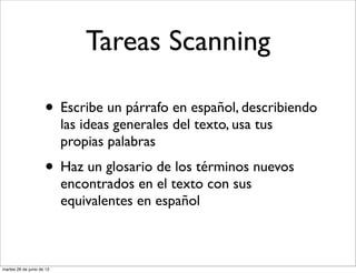 Tareas Scanning

                     • Escribe un párrafo en español, describiendo
                           las ideas generales del texto, usa tus
                           propias palabras
                     • Haz un glosario de los términos nuevos
                           encontrados en el texto con sus
                           equivalentes en español



martes 26 de junio de 12
 