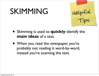 SKIMMING

                     • Skimming is used to quickly identify the
                           main ideas of a text.
                     • When you read the newspaper, you're
                           probably not reading it word-by-word,
                           instead you're scanning the text.




martes 26 de junio de 12
 