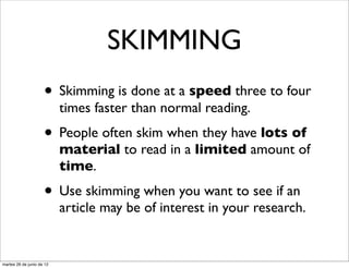 SKIMMING
                     • Skimming is done at a speed three to four
                           times faster than normal reading.
                     • People often skim when they have lots of
                           material to read in a limited amount of
                           time.
                     • Use skimming when you want to see if an
                           article may be of interest in your research.


martes 26 de junio de 12
 
