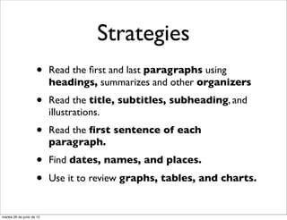 Strategies
                     •     Read the ﬁrst and last paragraphs using
                           headings, summarizes and other organizers
                     •     Read the title, subtitles, subheading, and
                           illustrations.
                     •     Read the ﬁrst sentence of each
                           paragraph.
                     •     Find dates, names, and places.

                     •     Use it to review graphs, tables, and charts.


martes 26 de junio de 12
 