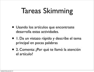Tareas Skimming

                     • Usando los artículos que encontraste
                           desarrolla estas actividades.
                     • 1. Da un vistazo rápido y descríbe el tema
                           principal en pocas palabras
                     • 2. Comenta: ¿Por qué te llamó la atención
                           el artículo?



martes 26 de junio de 12
 