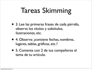 Tareas Skimming
                     • 3. Lee las primeras frases de cada párrafo,
                           observa los títulos y subtítulos,
                           ilustraciones, etc.
                     • 4. Observa: ¿contiene fechas, nombres,
                           lugares, tablas, gráﬁcas, etc.?
                     • 5. Comenta con 2 de tus compañeros el
                           tema de tu artículo.


martes 26 de junio de 12
 