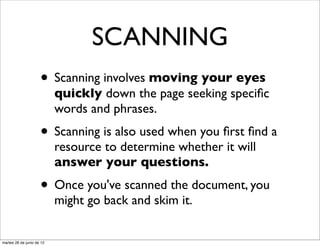 SCANNING
                     • Scanning involves moving your eyes
                           quickly down the page seeking speciﬁc
                           words and phrases.
                     • Scanning is also used when you ﬁrst ﬁnd a
                           resource to determine whether it will
                           answer your questions.
                     • Once you've scanned the document, you
                           might go back and skim it.


martes 26 de junio de 12
 