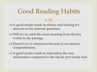 Good Reading Habits
                        
 A good reader reads in silence and looking for
  answers to his internal questions.
 Will try to catch the most meaning from the key
  words in the passage.
 Doesn’t try to memorize because it can destroy
  comprehension.
 A good reader reads to internalize the new
  information compared to the one he previously had.
 