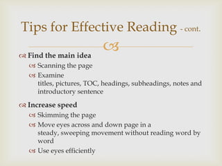 Tips for Effective Reading - cont.
 Find the main idea
                          
   Scanning the page
   Examine
    titles, pictures, TOC, headings, subheadings, notes and
    introductory sentence

 Increase speed
   Skimming the page
   Move eyes across and down page in a
    steady, sweeping movement without reading word by
    word
   Use eyes efficiently
 