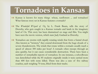Tornadoes in Kansas
           
 Kansas is known for many things -wheat, sunflowers ... and tornadoes!
  What famous story set in Kansas features a tornado?

 The Wonderful Wizard of Oz, by L. Frank Baum, tells the story of
  Dorothy, who gets caught in a Kansas tornado and lands in the imaginary
  land of Oz. This story has been dramatized on stage and film. You might
  have seen the movie version, which stars Judy Garland as Dorothy.

 Tornadoes are storms with rapidly rotating winds that form a funnel cloud.
  Also known as "twisters," they extend downward from the huge clouds of a
  severe thunderstorm. The winds that rotate within a tornado usually reach a
  speed of almost 300 miles per hour! A tornado often sweeps through an
  area quickly, but it can cause considerable destruction. There have been a
  number of remarkable reports of tornadoes. In one instance, a schoolhouse
  was demolished while the 85 students originally inside it were carried more
  than 400 feet with none killed. There was also a case of five railway
  coaches, each weighing 70 tons, lifted from their tracks.
 