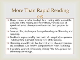 More Than Rapid Reading
                              
 Fluent readers are able to adapt their reading skills to meet the
  demands of the reading task before them, varying rates of
  speed and levels of comprehension to suit their purpose for
  reading.
 Some auxiliary techniques for rapid reading are Skimming and
  Scanning.
 To skim is to pass quickly over material - as quickly as you can
  - while getting a general, holistic view of the content.
 Skimming also differs in that lowered levels of comprehension
  are acceptable. Aim for 50% comprehension when skimming
 If you find yourself consistently scoring 70 to 80%, you are not
  skimming fast enough.
 
