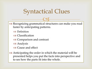 Syntactical Clues
                        can make you read
 Recognizing grammatical structures
  faster by anticipating patterns.
    Definition
      Classification
      Comparison and contrast
      Analysis
      Cause and effect
 Anticipating the order in which the material will be
  presented helps you put the facts into perspective and
  to see how the parts fit into the whole.
 