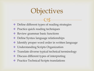 Objectives
               
Define different types of reading strategies
Practice quick reading techniques
Review grammar basic functions
Define Syntax language relationships
Identify proper word order in written language
Understanding Scripts Organization
Translate diverse typical technical terminology
Discuss different types of interpreting
Practice Technical Scripts translations
 