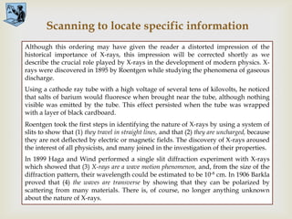 Scanning to locate specific information
Although this ordering may have given the reader a distorted impression of the

                                          
historical importance of X-rays, this impression will be corrected shortly as we
describe the crucial role played by X-rays in the development of modern physics. X-
rays were discovered in 1895 by Roentgen while studying the phenomena of gaseous
discharge.
Using a cathode ray tube with a high voltage of several tens of kilovolts, he noticed
that salts of barium would fluoresce when brought near the tube, although nothing
visible was emitted by the tube. This effect persisted when the tube was wrapped
with a layer of black cardboard.
Roentgen took the first steps in identifying the nature of X-rays by using a system of
slits to show that (1) they travel in straight lines, and that (2) they are uncharged, because
they are not deflected by electric or magnetic fields. The discovery of X-rays aroused
the interest of all physicists, and many joined in the investigation of their properties.
In 1899 Haga and Wind performed a single slit diffraction experiment with X-rays
which showed that (3) X-rays are a wave motion phenomenon, and, from the size of the
diffraction pattern, their wavelength could be estimated to be 10-8 cm. In 1906 Barkla
proved that (4) the waves are transverse by showing that they can be polarized by
scattering from many materials. There is, of course, no longer anything unknown
about the nature of X-rays.
 