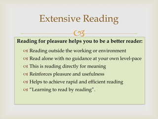 Extensive Reading
                         
Reading for pleasure helps you to be a better reader:
   Reading outside the working or environment
   Read alone with no guidance at your own level-pace
   This is reading directly for meaning
   Reinforces pleasure and usefulness
   Helps to achieve rapid and efficient reading
   “Learning to read by reading”.
 
