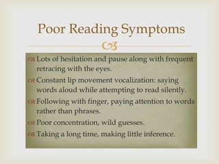 Poor Reading Symptoms
                       
 Lots of hesitation and pause along with frequent
  retracing with the eyes.
 Constant lip movement vocalization: saying
  words aloud while attempting to read silently.
 Following with finger, paying attention to words
  rather than phrases.
 Poor concentration, wild guesses.
 Taking a long time, making little inference.
 
