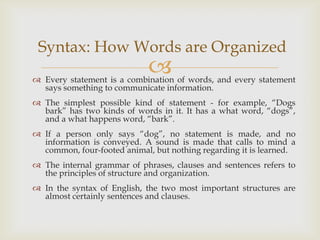 Syntax: How Words are Organized
                             
 Every statement is a combination of words, and every statement
  says something to communicate information.
 The simplest possible kind of statement - for example, “Dogs
  bark” has two kinds of words in it. It has a what word, “dogs”,
  and a what happens word, “bark”.
 If a person only says “dog”, no statement is made, and no
  information is conveyed. A sound is made that calls to mind a
  common, four-footed animal, but nothing regarding it is learned.
 The internal grammar of phrases, clauses and sentences refers to
  the principles of structure and organization.
 In the syntax of English, the two most important structures are
  almost certainly sentences and clauses.
 
