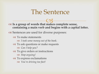 The Sentence
                            complete sense,
 Is a group of words that makes
  containing a main verb and begins with a capital letter.
 Sentences are used for diverse purposes:
    To make statements
       I took some money out of the bank.
    To ask questions or make requests
       Can I help you?
    To give orders or instructions
       Stop arguing!
    To express exclamations
       You’re driving too fast!
 