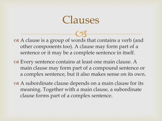 Clauses
                          that contains a verb (and
 A clause is a group of words
  other components too). A clause may form part of a
  sentence or it may be a complete sentence in itself.
 Every sentence contains at least one main clause. A
  main clause may form part of a compound sentence or
  a complex sentence, but it also makes sense on its own.
 A subordinate clause depends on a main clause for its
  meaning. Together with a main clause, a subordinate
  clause forms part of a complex sentence.
 