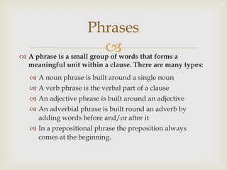 Phrases
                           that forms a
 A phrase is a small group of words
  meaningful unit within a clause. There are many types:
   A noun phrase is built around a single noun
   A verb phrase is the verbal part of a clause
   An adjective phrase is built around an adjective
   An adverbial phrase is built round an adverb by
    adding words before and/or after it
   In a prepositional phrase the preposition always
    comes at the beginning.
 