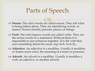 Parts of Speech
                         nouns. They tell what
 Nouns: The what words are called
  is being talked about. They are identifying words, or
  names. Nouns identify persons, places, or things.
 Verb: The what happens words are called verbs. They are
  the action words in a statement. Without them it is
  impossible to put sentences together. It is the verb that
  says something about the noun: dogs bark, birds fly.
 Adjective: An adjective is a modifier. Usually it modifies,
  or makes more exact, the meaning of a noun or pronoun.
 Adverb: An adverb is a modifier. Usually it modifies a
  verb, an adjective, or another adverb.
 