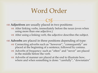 Word Order
                             two positions:
 Adjectives are usually placed in
    After linking verbs, immediately before the noun (even when
     using more than one adjective.)
    After using a linking verb, the adjective describes the subject.

 Adverbs are placed in three positions depending of type:
    Connecting adverbs such as “however”, “consequently” are
     placed at the beginning of a sentence, followed by comma.
    Adverbs of frequency: such as “often” and “never” are placed
     in the middle before the verb.
    Adverbs of manner are placed at the end to illustrate how,
     where and when something is done: “carefully”, “downstairs”
 