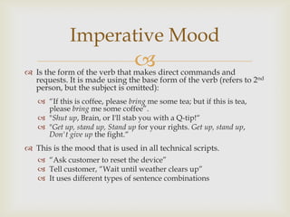 Imperative Mood
                                 
 Is the form of the verb that makes direct commands and
  requests. It is made using the base form of the verb (refers to 2nd
  person, but the subject is omitted):
    “If this is coffee, please bring me some tea; but if this is tea,
     please bring me some coffee”.
    "Shut up, Brain, or I'll stab you with a Q-tip!“
    "Get up, stand up, Stand up for your rights. Get up, stand up,
     Don't give up the fight.“
 This is the mood that is used in all technical scripts.
    “Ask customer to reset the device”
    Tell customer, “Wait until weather clears up”
    It uses different types of sentence combinations
 