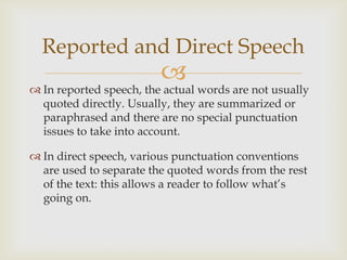 Reported and Direct Speech
                         
 In reported speech, the actual words are not usually
  quoted directly. Usually, they are summarized or
  paraphrased and there are no special punctuation
  issues to take into account.

 In direct speech, various punctuation conventions
  are used to separate the quoted words from the rest
  of the text: this allows a reader to follow what’s
  going on.
 