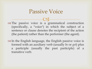 Passive Voice
                      
 The passive voice is a grammatical construction
  (specifically, a "voice") in which the subject of a
  sentence or clause denotes the recipient of the action
  (the patient) rather than the performer (the agent).

 In the English language, the English passive voice is
  formed with an auxiliary verb (usually be or get) plus
  a participle (usually the past participle) of a
  transitive verb.
 
