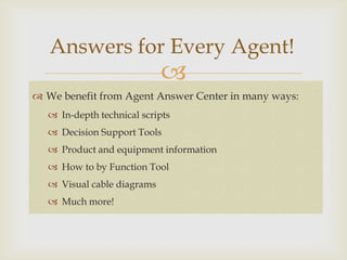 Answers for Every Agent!
                            
 We benefit from Agent Answer Center in many ways:
   In-depth technical scripts
   Decision Support Tools
   Product and equipment information
   How to by Function Tool
   Visual cable diagrams
   Much more!
 