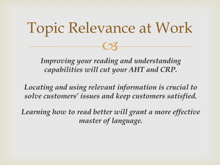 Topic Relevance at Work
                        
     Improving your reading and understanding
      capabilities will cut your AHT and CRP.

Locating and using relevant information is crucial to
solve customers’ issues and keep customers satisfied.

Learning how to read better will grant a more effective
                 master of language.
 