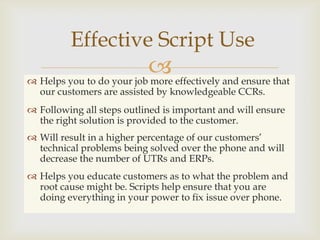 Effective Script Use
                           effectively and ensure that
 Helps you to do your job more
  our customers are assisted by knowledgeable CCRs.
 Following all steps outlined is important and will ensure
  the right solution is provided to the customer.
 Will result in a higher percentage of our customers’
  technical problems being solved over the phone and will
  decrease the number of UTRs and ERPs.
 Helps you educate customers as to what the problem and
  root cause might be. Scripts help ensure that you are
  doing everything in your power to fix issue over phone.
 