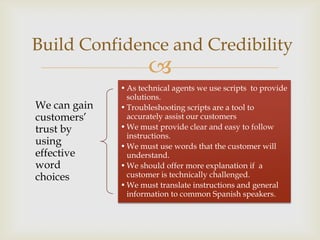 Build Confidence and Credibility
                     
              • As technical agents we use scripts to provide
                solutions.
We can gain   • Troubleshooting scripts are a tool to
customers’      accurately assist our customers
trust by      • We must provide clear and easy to follow
                instructions.
using         • We must use words that the customer will
effective       understand.
word          • We should offer more explanation if a
choices         customer is technically challenged.
              • We must translate instructions and general
                information to common Spanish speakers.
 