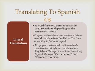 Translating To Spanish
                          
              • A word-for-word translation can be
                used sometimes depending on the
                sentence structure.
              • El equipo está trabajando para terminar el informe
               would translate into English as The team
  Literal      is working to finish the report.
Translation
              • El equipo experimentado está trabajando
                para terminar el informe translates into
                English as The experienced team is working
                to finish the report ("experienced" and
                "team" are reversed).
 