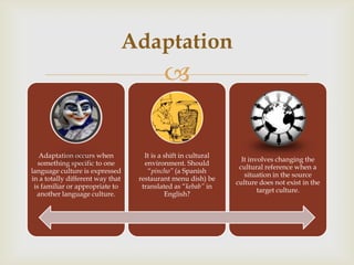 Adaptation
                                          

   Adaptation occurs when           It is a shift in cultural
                                                                  It involves changing the
   something specific to one        environment. Should
                                                                 cultural reference when a
language culture is expressed        “pincho” (a Spanish
                                                                   situation in the source
in a totally different way that   restaurant menu dish) be
                                                                culture does not exist in the
 is familiar or appropriate to     translated as “kebab” in
                                                                        target culture.
  another language culture.                 English?
 